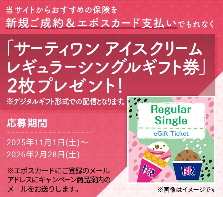 当サイトからおすすめの保険を新規ご成約&エポスカード支払いでもれなく「サーティワン アイスクリーム レギュラーシングルギフト券」2枚プレゼント! ※デジタルギフト形式での配信となります。 ※画像はイメージです 応募期間2025年11月1日(土)〜2026年2月28日(土) ※エポスカードにご登録のメールアドレスにキャンペーン商品案内のメールをお送りします。